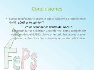 ConclusionesLuego de informarte sobre lo que el Gobierno propone en el GANE: ¿Cuál es tu opinión?¿Y los Secundarios dentro del GANE?. Los secundarios necesitan una reforma, como también ser considerados, el GANE solo va orientado hacia la educación superior , entonces, ¿Cómo solucionamos sus peticiones?