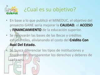 ¿Cual es su objetivo?En base a lo que publicó el MINEDUC, el objetivo del proyecto GANE sería mejorar la CALIDAD, el ACCESOyFINANCIAMIENTOde la educación superior.Se renovarán las bases de las Becas y créditos estudiantiles, alivianando el costo del Crédito Con Aval Del Estado.Se busca diferenciar los tipos de instituciones y finalmente, transparentar los derechos y deberes de cada una.