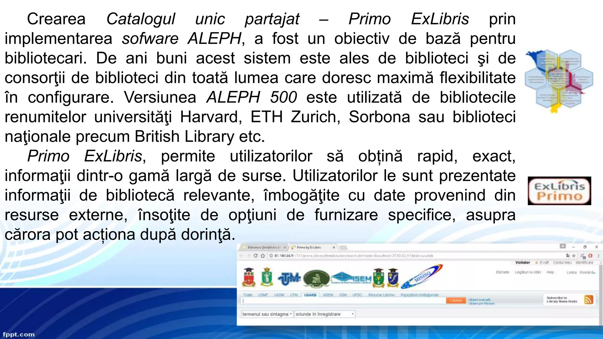 Crearea Catalogul unic partajat – Primo ExLibris prin
implementarea sofware ALEPH, a fost un obiectiv de bază pentru
bibliotecari. De ani buni acest sistem este ales de biblioteci şi de
consorţii de biblioteci din toată lumea care doresc maximă flexibilitate
în configurare. Versiunea ALEPH 500 este utilizată de bibliotecile
renumitelor universităţi Harvard, ETH Zurich, Sorbona sau biblioteci
naţionale precum British Library etc.
Primo ExLibris, permite utilizatorilor să obțină rapid, exact,
informaţii dintr-o gamă largă de surse. Utilizatorilor le sunt prezentate
informaţii de bibliotecă relevante, îmbogăţite cu date provenind din
resurse externe, însoţite de opţiuni de furnizare specifice, asupra
cărora pot acționa după dorinţă.
 