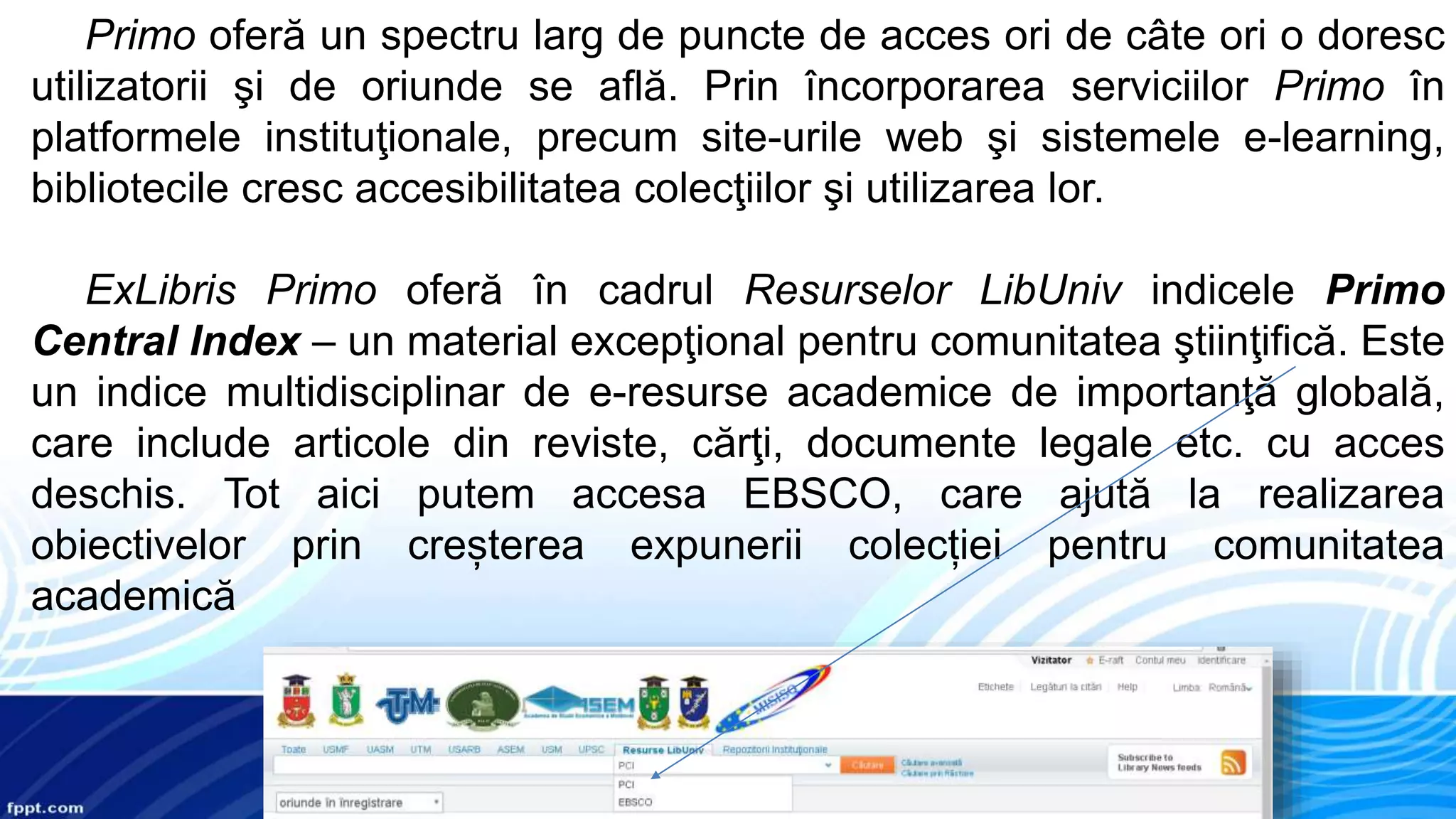Primo oferă un spectru larg de puncte de acces ori de câte ori o doresc
utilizatorii şi de oriunde se află. Prin încorporarea serviciilor Primo în
platformele instituţionale, precum site-urile web şi sistemele e-learning,
bibliotecile cresc accesibilitatea colecţiilor şi utilizarea lor.
ExLibris Primo oferă în cadrul Resurselor LibUniv indicele Primo
Central Index – un material excepţional pentru comunitatea ştiinţifică. Este
un indice multidisciplinar de e-resurse academice de importanţă globală,
care include articole din reviste, cărţi, documente legale etc. cu acces
deschis. Tot aici putem accesa EBSCO, care ajută la realizarea
obiectivelor prin creșterea expunerii colecției pentru comunitatea
academică
 