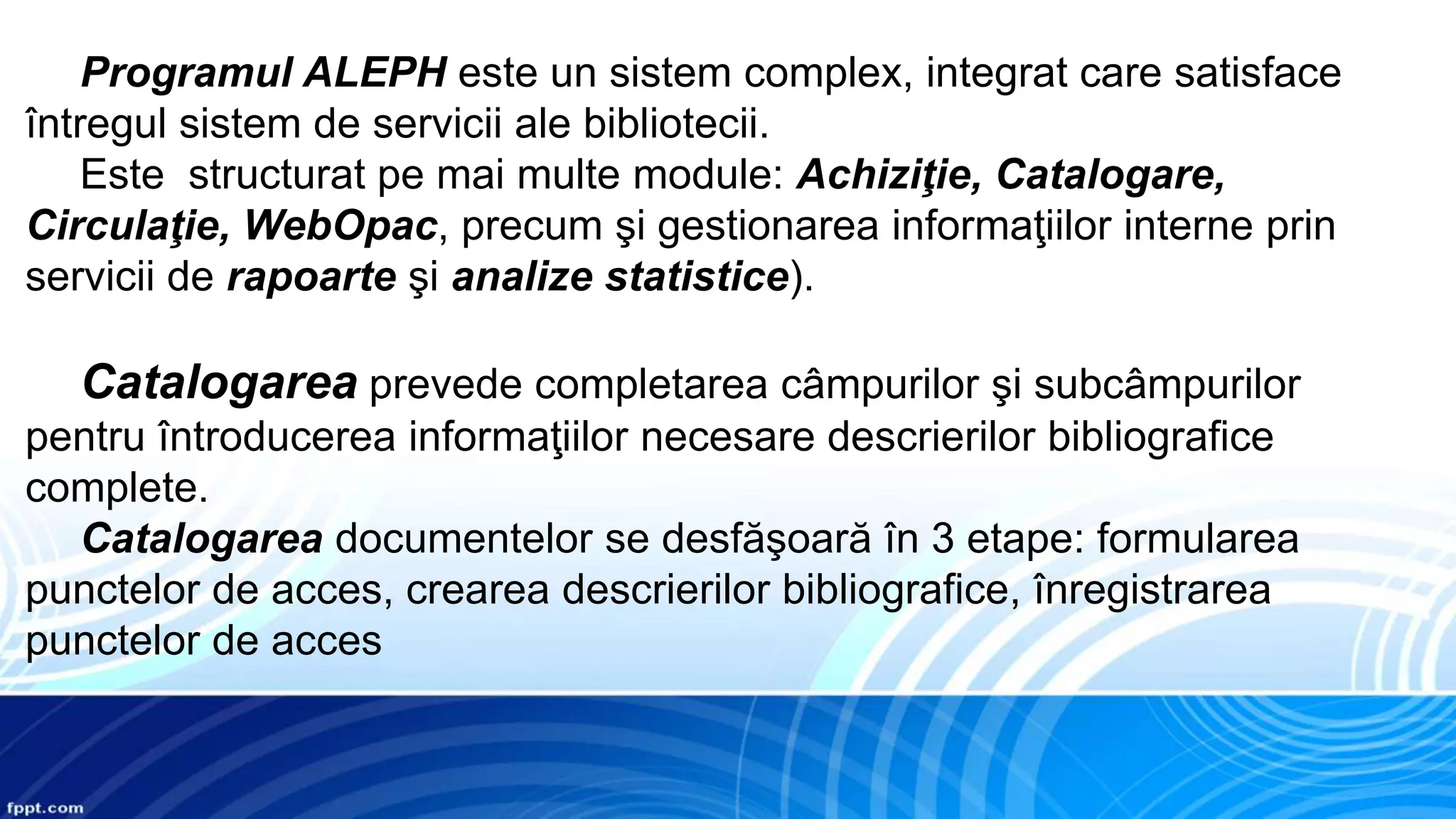 Programul ALEPH este un sistem complex, integrat care satisface
întregul sistem de servicii ale bibliotecii.
Este structurat pe mai multe module: Achiziţie, Catalogare,
Circulaţie, WebOpac, precum şi gestionarea informaţiilor interne prin
servicii de rapoarte şi analize statistice).
Catalogarea prevede completarea câmpurilor şi subcâmpurilor
pentru întroducerea informaţiilor necesare descrierilor bibliografice
complete.
Catalogarea documentelor se desfăşoară în 3 etape: formularea
punctelor de acces, crearea descrierilor bibliografice, înregistrarea
punctelor de acces
 