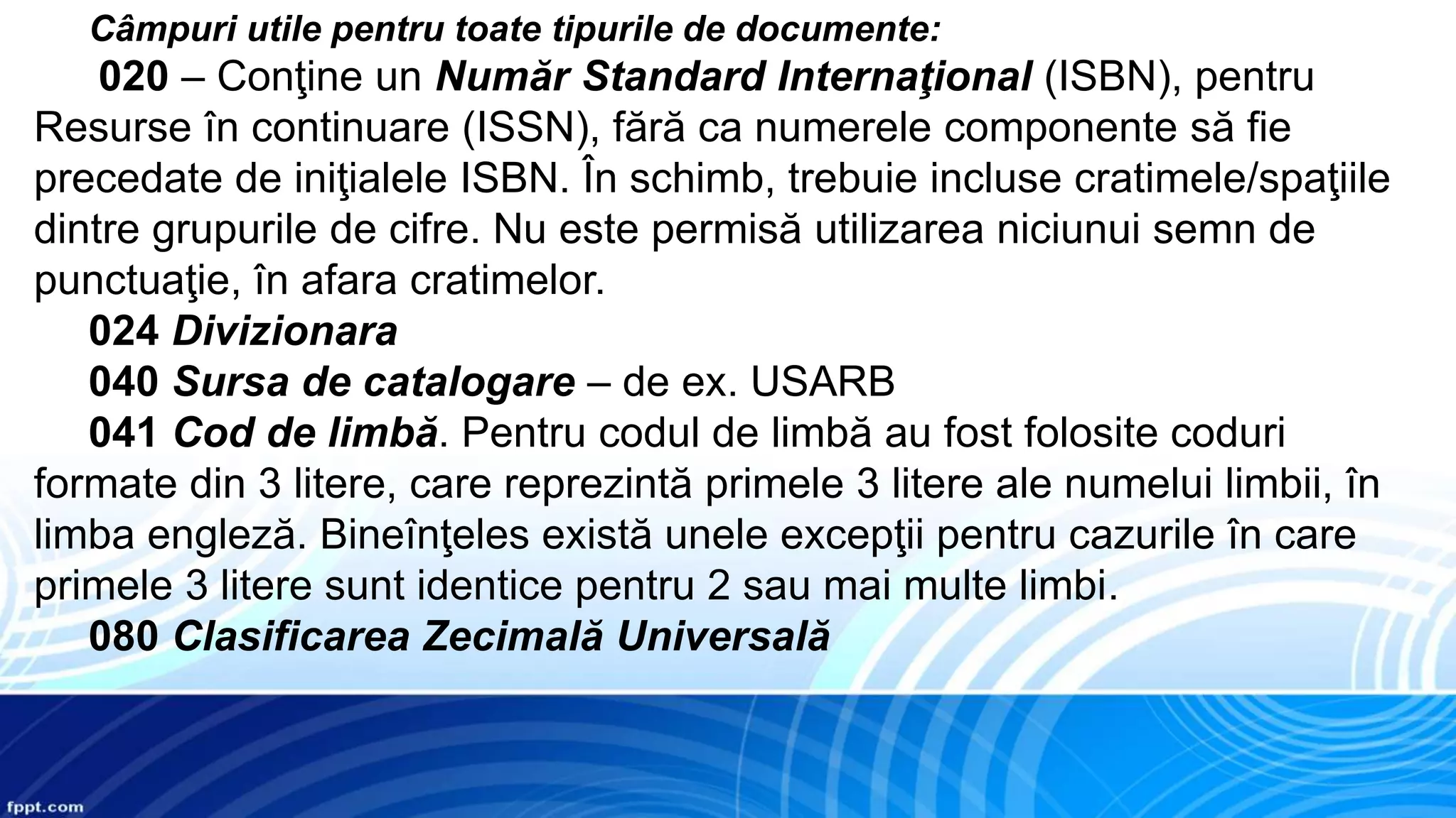Câmpuri utile pentru toate tipurile de documente:
020 – Conţine un Număr Standard Internaţional (ISBN), pentru
Resurse în continuare (ISSN), fără ca numerele componente să fie
precedate de iniţialele ISBN. În schimb, trebuie incluse cratimele/spaţiile
dintre grupurile de cifre. Nu este permisă utilizarea niciunui semn de
punctuaţie, în afara cratimelor.
024 Divizionara
040 Sursa de catalogare – de ex. USARB
041 Cod de limbă. Pentru codul de limbă au fost folosite coduri
formate din 3 litere, care reprezintă primele 3 litere ale numelui limbii, în
limba engleză. Bineînţeles există unele excepţii pentru cazurile în care
primele 3 litere sunt identice pentru 2 sau mai multe limbi.
080 Clasificarea Zecimală Universală
 