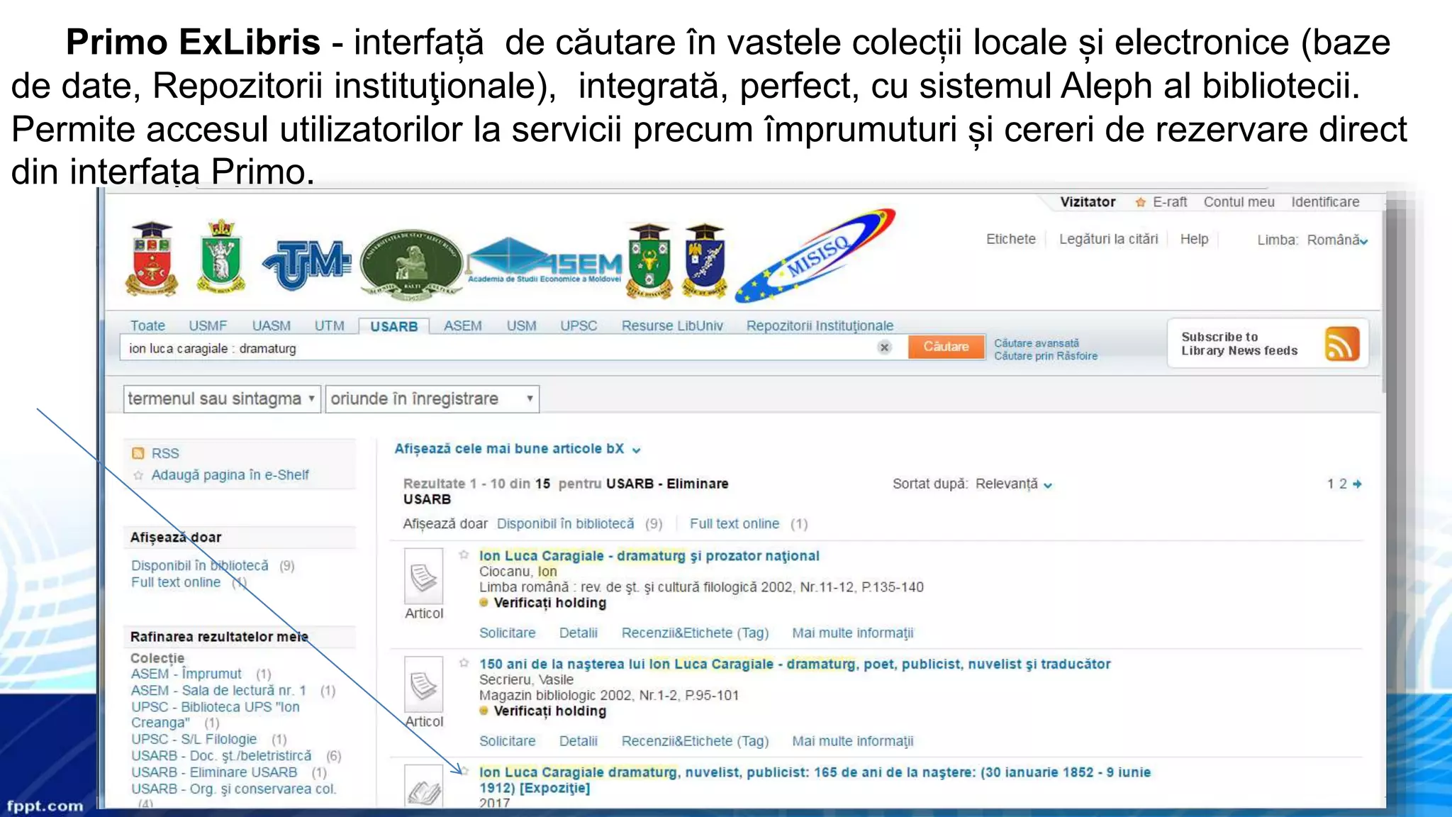 Primo ExLibris - interfață de căutare în vastele colecții locale și electronice (baze
de date, Repozitorii instituţionale), integrată, perfect, cu sistemul Aleph al bibliotecii.
Permite accesul utilizatorilor la servicii precum împrumuturi și cereri de rezervare direct
din interfața Primo.
 