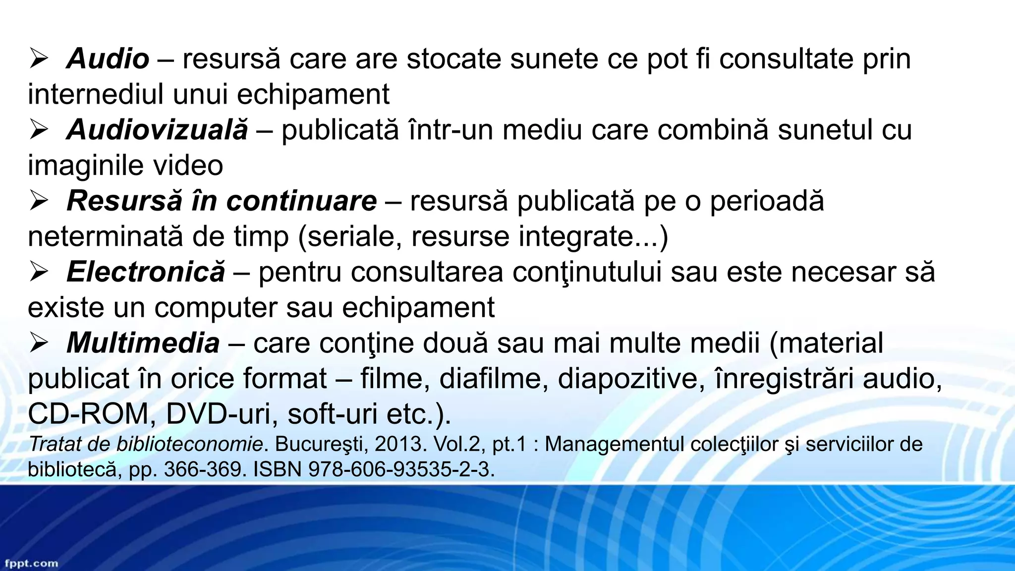  Audio – resursă care are stocate sunete ce pot fi consultate prin
internediul unui echipament
 Audiovizuală – publicată într-un mediu care combină sunetul cu
imaginile video
 Resursă în continuare – resursă publicată pe o perioadă
neterminată de timp (seriale, resurse integrate...)
 Electronică – pentru consultarea conţinutului sau este necesar să
existe un computer sau echipament
 Multimedia – care conţine două sau mai multe medii (material
publicat în orice format – filme, diafilme, diapozitive, înregistrări audio,
CD-ROM, DVD-uri, soft-uri etc.).
Tratat de biblioteconomie. Bucureşti, 2013. Vol.2, pt.1 : Managementul colecţiilor şi serviciilor de
bibliotecă, pp. 366-369. ISBN 978-606-93535-2-3.
 