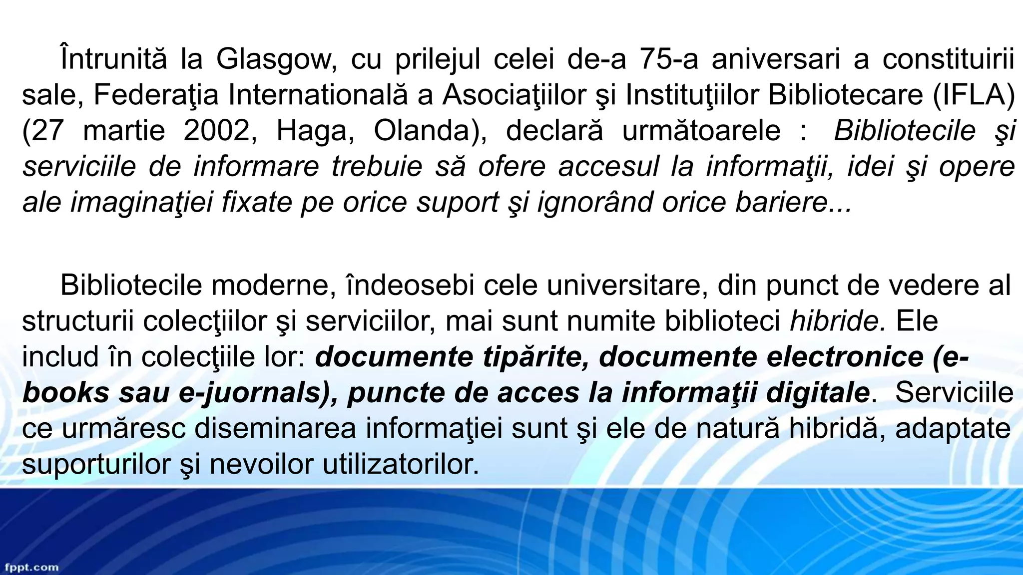 Întrunită la Glasgow, cu prilejul celei de-a 75-a aniversari a constituirii
sale, Federaţia Internatională a Asociaţiilor şi Instituţiilor Bibliotecare (IFLA)
(27 martie 2002, Haga, Olanda), declară următoarele : Bibliotecile şi
serviciile de informare trebuie să ofere accesul la informaţii, idei şi opere
ale imaginaţiei fixate pe orice suport şi ignorând orice bariere...
Bibliotecile moderne, îndeosebi cele universitare, din punct de vedere al
structurii colecţiilor şi serviciilor, mai sunt numite biblioteci hibride. Ele
includ în colecţiile lor: documente tipărite, documente electronice (e-
books sau e-juornals), puncte de acces la informaţii digitale. Serviciile
ce urmăresc diseminarea informaţiei sunt şi ele de natură hibridă, adaptate
suporturilor şi nevoilor utilizatorilor.
 
