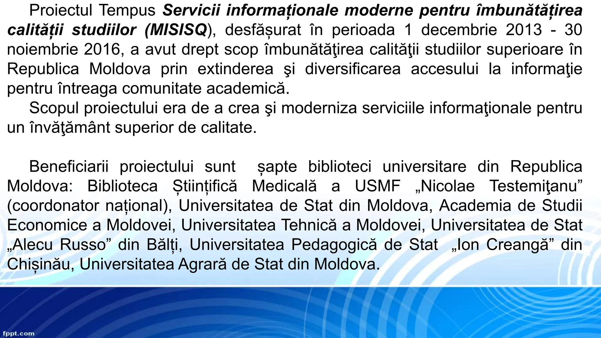 Proiectul Tempus Servicii informaționale moderne pentru îmbunătățirea
calității studiilor (MISISQ), desfășurat în perioada 1 decembrie 2013 - 30
noiembrie 2016, a avut drept scop îmbunătăţirea calităţii studiilor superioare în
Republica Moldova prin extinderea şi diversificarea accesului la informaţie
pentru întreaga comunitate academică.
Scopul proiectului era de a crea şi moderniza serviciile informaţionale pentru
un învăţământ superior de calitate.
Beneficiarii proiectului sunt șapte biblioteci universitare din Republica
Moldova: Biblioteca Științifică Medicală a USMF „Nicolae Testemiţanu”
(coordonator național), Universitatea de Stat din Moldova, Academia de Studii
Economice a Moldovei, Universitatea Tehnică a Moldovei, Universitatea de Stat
„Alecu Russo” din Bălți, Universitatea Pedagogică de Stat „Ion Creangă” din
Chișinău, Universitatea Agrară de Stat din Moldova.
 