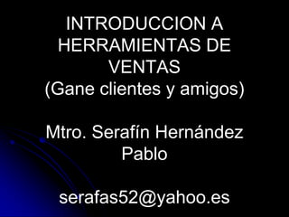 INTRODUCCION A
  HERRAMIENTAS DE
       VENTAS
(Gane clientes y amigos)

Mtro. Serafín Hernández
         Pablo

 serafas52@yahoo.es
 