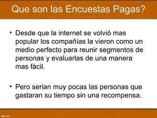 Que son las Encuestas Pagas?

• Desde que la internet se volvió mas
  popular los compañías la vieron como un
  medio perfecto para reunir segmentos de
  personas y evaluarlas de una manera
  mas fácil.

• Pero serian muy pocas las personas que
  gastaran su tiempo sin una recompensa.
 