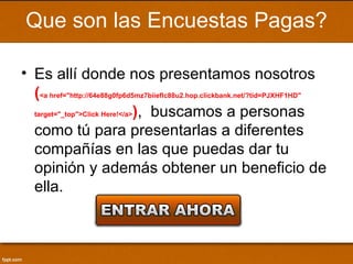 Que son las Encuestas Pagas?

• Es allí donde nos presentamos nosotros
  (<a href="http://64e88g0fp6d5mz7biieflc88u2.hop.clickbank.net/?tid=PJXHF1HD"
  target="_top">Click Here!</a>), buscamos a personas

  como tú para presentarlas a diferentes
  compañías en las que puedas dar tu
  opinión y además obtener un beneficio de
  ella.
 