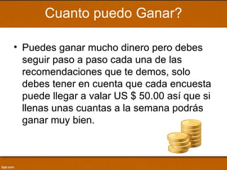 Cuanto puedo Ganar?

• Puedes ganar mucho dinero pero debes
  seguir paso a paso cada una de las
  recomendaciones que te demos, solo
  debes tener en cuenta que cada encuesta
  puede llegar a valar US $ 50.00 así que si
  llenas unas cuantas a la semana podrás
  ganar muy bien.
 