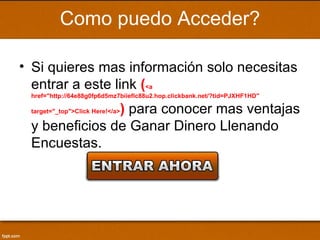Como puedo Acceder?

• Si quieres mas información solo necesitas
  entrar a este link (<a
 href="http://64e88g0fp6d5mz7biieflc88u2.hop.clickbank.net/?tid=PJXHF1HD"

               ) para conocer mas ventajas
 target="_top">Click Here!</a>

 y beneficios de Ganar Dinero Llenando
 Encuestas.
 