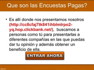 Que son las Encuestas Pagas?

• Es allí donde nos presentamos nosotros
  (http://cc8cfaj7tk841ihblmlrpo2-
  yq.hop.clickbank.net/), buscamos a
  personas como tú para presentarlas a
  diferentes compañías en las que puedas
  dar tu opinión y además obtener un
  beneficio de ella.
 