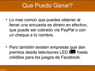 Que Puedo Ganar?

• Lo mas común que puedes obtener al
  llenar una encuesta es dinero en efectivo,
  que puede ser cobrado vía PayPal o con
  un cheque a tú nombre.

• Pero también existen empresas que dan
  premios desde televisores LED      hasta
  créditos para los juegos de Facebook.
 