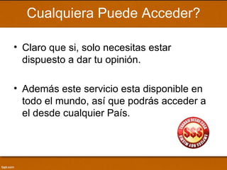 Cualquiera Puede Acceder?

• Claro que si, solo necesitas estar
  dispuesto a dar tu opinión.

• Además este servicio esta disponible en
  todo el mundo, así que podrás acceder a
  el desde cualquier País.
 