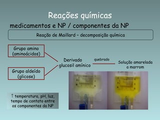 Reações químicas
medicamentos e NP / componentes da NP
             Reação de Maillard – decomposição química


 Grupo amino
(aminoácidos)
                            Derivado       quebrado
                                                      Solução amarelada
                          glucosil amínico                a marrom
Grupo aldeído
  (glicose)



↑ temperatura, pH, luz,
tempo de contato entre
 os componentes da NP
 