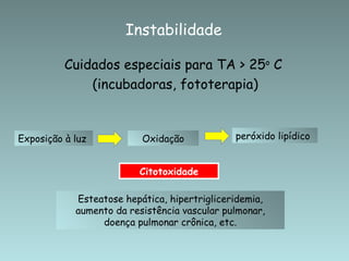 Instabilidade

          Cuidados especiais para TA > 25o C
              (incubadoras, fototerapia)


Exposição à luz           Oxidação            peróxido lipídico


                         Citotoxidade

            Esteatose hepática, hipertrigliceridemia,
            aumento da resistência vascular pulmonar,
                 doença pulmonar crônica, etc.
 