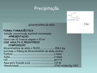 Precipitação


                             glicerofosfato de sódio                                       2 Na+

FORMA FARMACÊUTICA
Solução concentrada injetável intravenosa
    APRESENTAÇÃO
Caixa com 10 frascos ampola x 20 ml
USO ADULTO E PEDIÁTRICO
    COMPOSIÇÃO
Glicerofosfato de sódio x 5H2O.........................306,1 mg
(corresp. a 216mg de Glicerofosfato de sódio anidro)
Fosfato......................................................................1 mmol
Sódio..........................................................................2 mmol
HCl .............................................................................pH 7,4
Água para Injeção q.s.p. .......................................1,0 ml
Osmolalidade............................................................2760 mOsm/Kg H2O
 