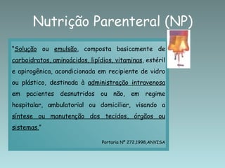 Nutrição Parenteral (NP)
“Solução ou emulsão, composta basicamente de
carboidratos, aminoácidos, lipídios, vitaminas, estéril
e apirogênica, acondicionada em recipiente de vidro
ou plástico, destinada à administração intravenosa
em pacientes desnutridos ou não, em regime
hospitalar, ambulatorial ou domiciliar, visando a
síntese ou manutenção dos tecidos, órgãos ou
sistemas.”

                                Portaria Nº 272,1998,ANVISA
 