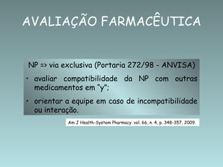 AVALIAÇÃO FARMACÊUTICA


NP => via exclusiva (Portaria 272/98 - ANVISA)
• avaliar compatibilidade da NP com outras
  medicamentos em “y”;
• orientar a equipe em caso de incompatibilidade
  ou interação.
           Am J Health-System Pharmacy. vol. 66, n. 4, p. 348-357, 2009.
 
