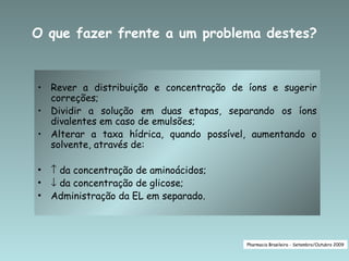 O que fazer frente a um problema destes?


• Rever a distribuição e concentração de íons e sugerir
  correções;
• Dividir a solução em duas etapas, separando os íons
  divalentes em caso de emulsões;
• Alterar a taxa hídrica, quando possível, aumentando o
  solvente, através de:

•   ↑ da concentração de aminoácidos;
•   ↓ da concentração de glicose;
•   Administração da EL em separado.



                                         Pharmacia Brasileira - Setembro/Outubro 2009
 