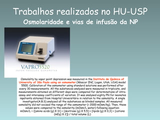 Trabalhos realizados no HU-USP
    Osmolaridade e vias de infusão da NP




   Osmolality by vapor point depression was measured in the Instituto de Química of
 University of São Paulo using an osmometer (Wescor INC, Logan, Utah, USA) model
    5500. Calibration of the osmometer using standard solutions was performed after
 every 30 measurements. All the substances analyzed were measured in triplicate, and
 measurements obtained on different days were compared for determinations of intra-
 assay and interassay coefficients of variation. It was analysed eighty PN for neonates
  inpatients obtained from Hospital Universitário in relation to the osmolality. A single
                          Sousa et al, 2007
     investigator(A.B.S) analyzed all the substances as blinded samples. All measured
 osmolality did not exceed the range of the osmometer (> 2000 mOsm/kg). Then, these
       values were compared to the osmolarity (mOsm/L water) following equation:
   mOsm/L = {[amino acids (g) X 11] + [dextrose (g) X 5,5] + [lipids (g) X 0,3] + [cations
                               (mEq) X 2]} / total volume (L)
 