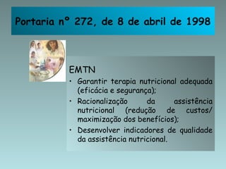 Portaria nº 272, de 8 de abril de 1998



          EMTN
          • Garantir terapia nutricional adequada
            (eficácia e segurança);
          • Racionalização      da      assistência
            nutricional (redução de custos/
            maximização dos benefícios);
          • Desenvolver indicadores de qualidade
            da assistência nutricional.
 