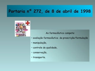 Portaria nº 272, de 8 de abril de 1998
Portaria nº 272, de 8 de abril de 1998




                          Ao farmacêutico compete:

          • avaliação farmacêutica da prescrição/formulação

          • manipulação,

          • controle de qualidade,

          • conservação,

          • transporte.
 
