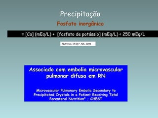 Fosfato inorgânico  = [Ca] (mEq/L) +  [fosfato de potássio] (mEq/L) < 250 mEq/L Nutrition, 14:697-706, 1998 Precipitação Associado com embolia microvascular pulmonar difusa em RN Microvascular Pulmonary Embolia Secondary to Precipitated Crystals in a Patient Receiving Total Parenteral Nutrition* ; CHEST 