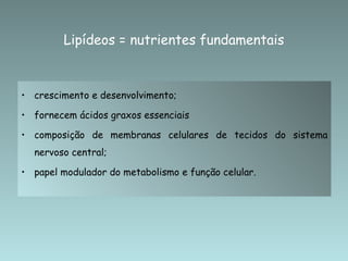 crescimento e desenvolvimento;  fornecem ácidos graxos essenciais  composição de membranas celulares de tecidos do sistema nervoso central;  papel modulador do metabolismo e função celular. Lipídeos = nutrientes fundamentais  