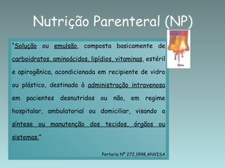 Nutrição Parenteral (NP) “ Solução  ou  emulsão , composta basicamente de  carboidratos, aminoácidos, lipídios, vitaminas , estéril e apirogênica, acondicionada em recipiente de vidro ou plástico, destinada à  administração intravenosa  em pacientes desnutridos ou não, em regime hospitalar, ambulatorial ou domiciliar, visando a  síntese ou manutenção dos tecidos, órgãos ou sistemas. ” Portaria Nº 272,1998,ANVISA 
