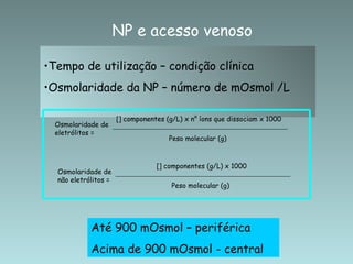 Tempo de utilização – condição clínica Osmolaridade da NP – número de mOsmol /L NP e acesso venoso Até 900 mOsmol – periférica Acima de 900 mOsmol - central Osmolaridade de eletrólitos = Peso molecular (g) [] componentes (g/L) x n °  íons que dissociam x 1000 Osmolaridade de não eletrólitos = Peso molecular (g) [] componentes (g/L) x 1000 