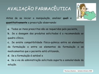 AVALIAÇÃO FARMACÊUTICA Pharmacia Brasileira - Setembro/Outubro 2009 Antes de se iniciar a manipulação, analisar  quali  e  quantitativamente  a prescrição observando: a.  Todos os itens prescritos são os requeridos pelo paciente, b.  Se a dosagem dos produtos solicitados é a recomendada ao quadro clínico, c.  Se existe compatibilidade físico-química entre os elementos da formulação e entre os elementos da formulação e os medicamentos que o paciente está utilizando,  d.  Se a formulação é estável e e.  Se a via de administração solicitada suporta a osmolaridade da solução. 