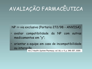 NP => via exclusiva (Portaria 272/98 - ANVISA) avaliar compatibilidade da NP com outras medicamentos em “y”; orientar a equipe em caso de incompatibilidade ou interação. AVALIAÇÃO FARMACÊUTICA Am J Health-System Pharmacy. vol. 66, n. 4, p. 348-357, 2009. 