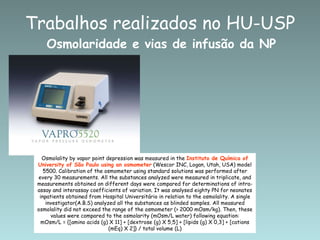 Sousa et al, 2007 Osmolality by vapor point depression was measured in the  Instituto de Química of University of São Paulo using an osmometer  (Wescor INC, Logan, Utah, USA) model 5500. Calibration of the osmometer using standard solutions was performed after every 30 measurements. All the substances analyzed were measured in triplicate, and measurements obtained on different days were compared for determinations of intra-assay and interassay coefficients of variation. It was analysed eighty PN for neonates inpatients obtained from Hospital Universitário in relation to the osmolality. A single investigator(A.B.S) analyzed all the substances as blinded samples. All measured osmolality did not exceed the range of the osmometer (> 2000 mOsm/kg). Then, these values were compared to the osmolarity (mOsm/L water) following equation: mOsm/L = {[amino acids (g) X 11] + [dextrose (g) X 5,5] + [lipids (g) X 0,3] + [cations (mEq) X 2]} / total volume (L) Osmolaridade e vias de infusão da NP Trabalhos realizados no HU-USP 