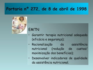 EMTN Garantir terapia nutricional adequada (eficácia e segurança); Racionalização da assistência nutricional (redução de custos/ maximização dos benefícios); Desenvolver indicadores de qualidade da assistência nutricional. Portaria nº 272, de 8 de abril de 1998 