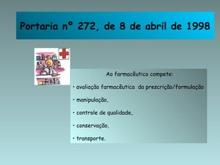 Portaria nº 272, de 8 de abril de 1998 Ao farmacêutico compete: avaliação farmacêutica  da prescrição/formulação manipulação,  controle de qualidade,  conservação, transporte. Portaria nº 272, de 8 de abril de 1998 