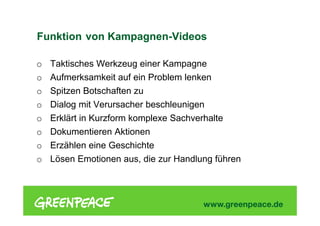 Funktion von Kampagnen-Videos
o Taktisches Werkzeug einer Kampagne
o Aufmerksamkeit auf ein Problem lenken
o Spitzen Botschaften zu
o Dialog mit Verursacher beschleunigen
o Erklärt in Kurzform komplexe Sachverhalte
o Dokumentieren Aktionen
o Erzählen eine Geschichte
o Lösen Emotionen aus, die zur Handlung führen
 