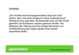 Viralität
„Die Viralität eines Kampagnenvideos lässt sich nicht
planen, aber man kann einiges für seine Ausbreitung tun:
Wichtig ist eine gute Idee, die Botschaft muss auf den Punkt
gebracht und Emotionen müssen geweckt werden. Die
Relevanz des Themas und das richtige Momentum zur
Veröffentlichung des Videos spielen eine weitere
wesentliche Rolle.“
 