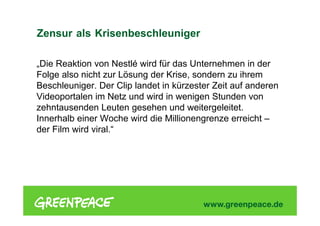 „Die Reaktion von Nestlé wird für das Unternehmen in der
Folge also nicht zur Lösung der Krise, sondern zu ihrem
Beschleuniger. Der Clip landet in kürzester Zeit auf anderen
Videoportalen im Netz und wird in wenigen Stunden von
zehntausenden Leuten gesehen und weitergeleitet.
Innerhalb einer Woche wird die Millionengrenze erreicht –
der Film wird viral.“
Zensur als Krisenbeschleuniger
 