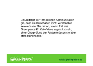 „Im Zeitalter der 140-Zeichen-Kommunikation
gilt, dass die Botschaften leicht verständlich
sein müssen. Sie dürfen, wie im Fall des
Greenpeace Kit Kat-Videos zugespitzt sein,
einer Überprüfung der Fakten müssen sie aber
stets standhalten.“
 