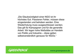 „Die Glaubwürdigkeit einer NGO ist ihr
höchstes Gut. Passieren Fehler, müssen diese
eingestanden und behoben werden. Eine
Wiederholung muss ausgeschlossen werden.
Das gilt für Kampagnen und für die generelle
Arbeit. Wir legen hohe Maßstäbe an Handeln
von Politik und Industrie – diese gelten
selbstverständlich genauso für NGOs.“
 