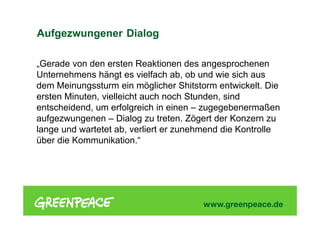 „Gerade von den ersten Reaktionen des angesprochenen
Unternehmens hängt es vielfach ab, ob und wie sich aus
dem Meinungssturm ein möglicher Shitstorm entwickelt. Die
ersten Minuten, vielleicht auch noch Stunden, sind
entscheidend, um erfolgreich in einen – zugegebenermaßen
aufgezwungenen – Dialog zu treten. Zögert der Konzern zu
lange und wartetet ab, verliert er zunehmend die Kontrolle
über die Kommunikation.“
Aufgezwungener Dialog
 