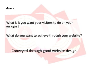 Aims What is it you want your visitors to do on your website?  What do you want to achieve through your website?  Conveyed through good website design 