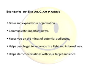 Grow and expand your organisation.  Communicate important news.  Keeps you on the minds of potential audiences.  Helps people get to know you in a light and informal way.  Helps start conversations with your target audience.   Benefits of Email Campaigns 