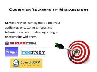 Customer Relationship Management CRM  is   a way of learning more about your audiences, or customers, needs and behaviours in order to develop stronger relationships with them.   