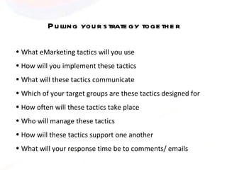 Pulling your strategy together What eMarketing tactics will you use How will you implement these tactics  What will these tactics communicate Which of your target groups are these tactics designed for  How often will these tactics take place Who will manage these tactics How will these tactics support one another What will your response time be to comments/ emails 