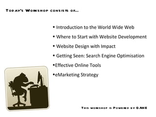 Today’s Workshop consists of… Introduction to the World Wide Web Where to Start with Website Development  Website Design with Impact Getting Seen: Search Engine Optimisation  Effective Online Tools  eMarketing Strategy This workshop is Powered by GANE 