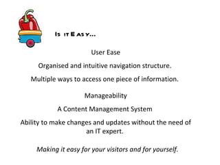 User Ease Organised and intuitive navigation structure.  Multiple ways to access one piece of information.   Making it easy for your visitors and for yourself. Manageability A Content Management System  Ability to make changes and updates without the need of an IT expert.  Is it Easy… 