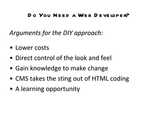 Do You Need a Web Developer? Arguments for the DIY approach:   Lower costs  Direct control of the look and feel Gain knowledge to make change CMS takes the sting out of HTML coding A learning opportunity 
