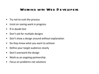 Working with Web Developers Try not to rush the process Insist on seeing work in progress If in doubt test  Don’t ask for multiple designs  Don’t show a design around without explanation Do they know what you want to achieve Define your target audience clearly  Don’t overwork the design  Work as an ongoing partnership  Focus on problems not solutions   